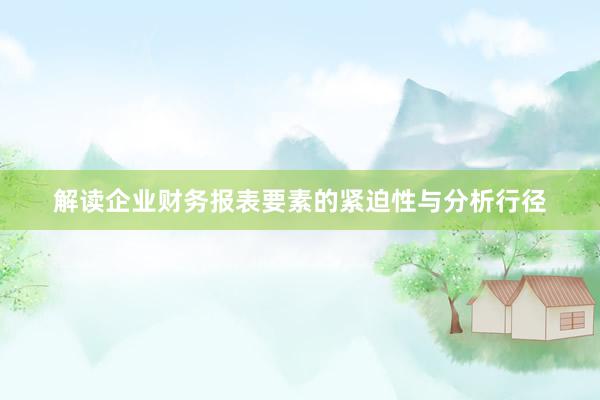 解读企业财务报表要素的紧迫性与分析行径