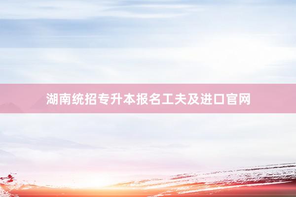 湖南统招专升本报名工夫及进口官网