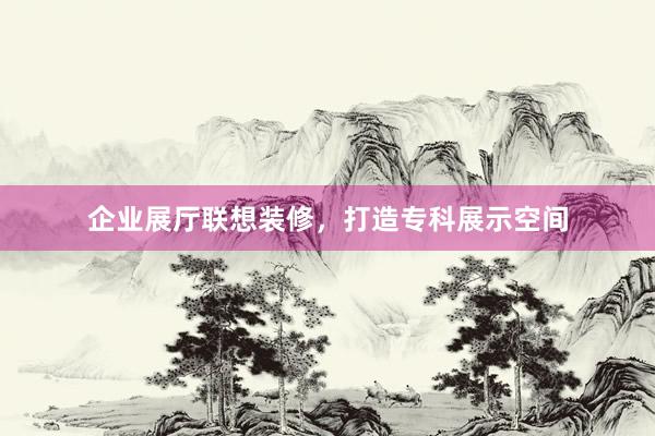 企业展厅联想装修，打造专科展示空间